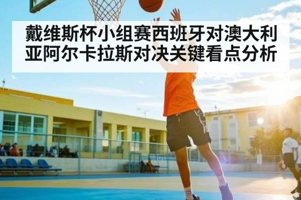戴维斯杯小组赛西班牙对澳大利亚阿尔卡拉斯对决关键看点分析