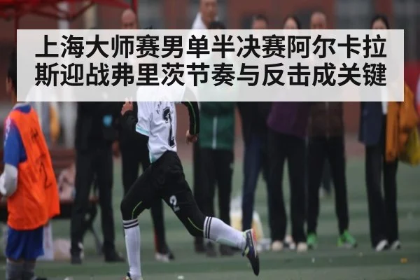 上海大师赛男单半决赛阿尔卡拉斯迎战弗里茨节奏与反击成关键